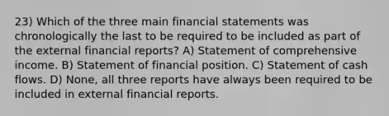 23) Which of the three main financial statements was chronologically the last to be required to be included as part of the external financial reports? A) Statement of comprehensive income. B) Statement of financial position. C) Statement of cash flows. D) None, all three reports have always been required to be included in external financial reports.