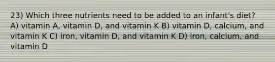 23) Which three nutrients need to be added to an infant's diet? A) vitamin A, vitamin D, and vitamin K B) vitamin D, calcium, and vitamin K C) iron, vitamin D, and vitamin K D) iron, calcium, and vitamin D