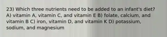 23) Which three nutrients need to be added to an infant's diet? A) vitamin A, vitamin C, and vitamin E B) folate, calcium, and vitamin B C) iron, vitamin D, and vitamin K D) potassium, sodium, and magnesium