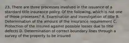 23. There are three processes involved in the issuance of a standard title insurance policy. Of the following, which is not one of those processes? A. Examination and investigation of title B. Determination of the amount of the insurance requirement C. Protection of the insured against possible losses due to title defects D. Determination of correct boundary lines through a survey of the property to be insured