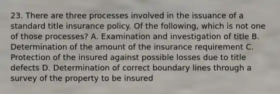 23. There are three processes involved in the issuance of a standard title insurance policy. Of the following, which is not one of those processes? A. Examination and investigation of title B. Determination of the amount of the insurance requirement C. Protection of the insured against possible losses due to title defects D. Determination of correct boundary lines through a survey of the property to be insured