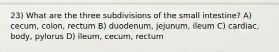 23) What are the three subdivisions of <a href='https://www.questionai.com/knowledge/kt623fh5xn-the-small-intestine' class='anchor-knowledge'>the small intestine</a>? A) cecum, colon, rectum B) duodenum, jejunum, ileum C) cardiac, body, pylorus D) ileum, cecum, rectum