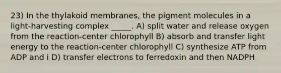 23) In the thylakoid membranes, the pigment molecules in a light-harvesting complex _____. A) split water and release oxygen from the reaction-center chlorophyll B) absorb and transfer light energy to the reaction-center chlorophyll C) synthesize ATP from ADP and i D) transfer electrons to ferredoxin and then NADPH