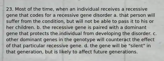 23. Most of the time, when an individual receives a recessive gene that codes for a recessive gene disorder a. that person will suffer from the condition, but will not be able to pass it to his or her children. b. the recessive gene is paired with a dominant gene that protects the individual from developing the disorder. c. other dominant genes in the genotype will counteract the effect of that particular recessive gene. d. the gene will be "silent" in that generation, but is likely to affect future generations.