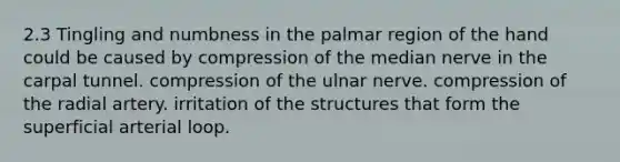 2.3 Tingling and numbness in the palmar region of the hand could be caused by compression of the median nerve in the carpal tunnel. compression of the ulnar nerve. compression of the radial artery. irritation of the structures that form the superficial arterial loop.