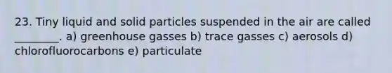 23. Tiny liquid and solid particles suspended in the air are called ________. a) greenhouse gasses b) trace gasses c) aerosols d) chlorofluorocarbons e) particulate