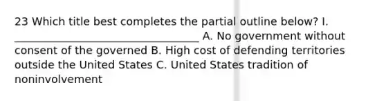 23 Which title best completes the partial outline below? I. __________________________________ A. No government without consent of the governed B. High cost of defending territories outside the United States C. United States tradition of noninvolvement