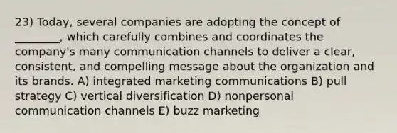 23) Today, several companies are adopting the concept of ________, which carefully combines and coordinates the company's many communication channels to deliver a clear, consistent, and compelling message about the organization and its brands. A) integrated marketing communications B) pull strategy C) vertical diversification D) nonpersonal communication channels E) buzz marketing