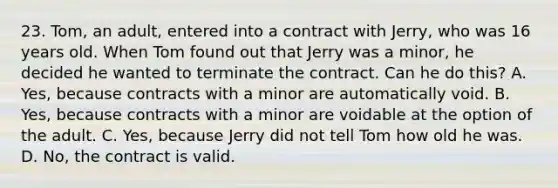 23. Tom, an adult, entered into a contract with Jerry, who was 16 years old. When Tom found out that Jerry was a minor, he decided he wanted to terminate the contract. Can he do this? A. Yes, because contracts with a minor are automatically void. B. Yes, because contracts with a minor are voidable at the option of the adult. C. Yes, because Jerry did not tell Tom how old he was. D. No, the contract is valid.