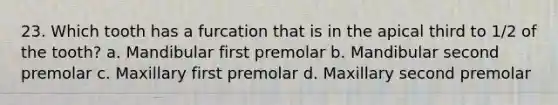 23. Which tooth has a furcation that is in the apical third to 1/2 of the tooth? a. Mandibular first premolar b. Mandibular second premolar c. Maxillary first premolar d. Maxillary second premolar