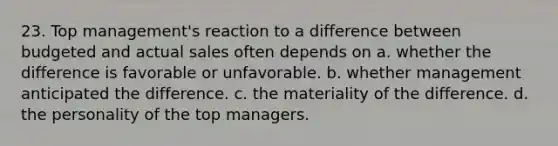 23. Top management's reaction to a difference between budgeted and actual sales often depends on a. whether the difference is favorable or unfavorable. b. whether management anticipated the difference. c. the materiality of the difference. d. the personality of the top managers.