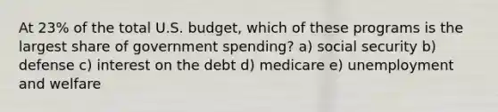 At 23% of the total U.S. budget, which of these programs is the largest share of government spending? a) social security b) defense c) interest on the debt d) medicare e) unemployment and welfare