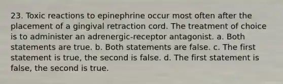 23. Toxic reactions to epinephrine occur most often after the placement of a gingival retraction cord. The treatment of choice is to administer an adrenergic-receptor antagonist. a. Both statements are true. b. Both statements are false. c. The first statement is true, the second is false. d. The first statement is false, the second is true.