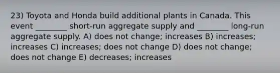 23) Toyota and Honda build additional plants in Canada. This event ________ short-run aggregate supply and ________ long-run aggregate supply. A) does not change; increases B) increases; increases C) increases; does not change D) does not change; does not change E) decreases; increases