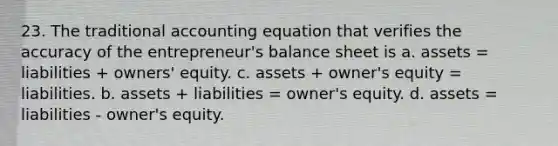 23. The traditional accounting equation that verifies the accuracy of the entrepreneur's balance sheet is a. assets = liabilities + owners' equity. c. assets + owner's equity = liabilities. b. assets + liabilities = owner's equity. d. assets = liabilities - owner's equity.