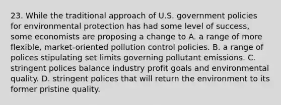 23. While the traditional approach of U.S. government policies for environmental protection has had some level of success, some economists are proposing a change to A. a range of more flexible, market-oriented pollution control policies. B. a range of polices stipulating set limits governing pollutant emissions. C. stringent polices balance industry profit goals and environmental quality. D. stringent polices that will return the environment to its former pristine quality.