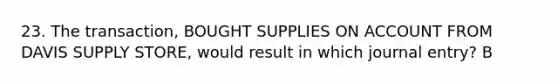 23. The transaction, BOUGHT SUPPLIES ON ACCOUNT FROM DAVIS SUPPLY STORE, would result in which journal entry? B