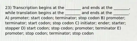 23) Transcription begins at the ________ and ends at the ________, while translation begins at the ________ and ends at the ________. A) promoter; start codon; terminator; stop codon B) promoter; terminator; start codon; stop codon C) initiator; ender; starter; stopper D) start codon; stop codon; promoter; terminator E) promoter; stop codon; terminator; stop codon