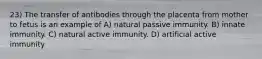 23) The transfer of antibodies through the placenta from mother to fetus is an example of A) natural passive immunity. B) innate immunity. C) natural active immunity. D) artificial active immunity