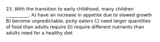 23. With the transition to early childhood, many children __________. A) have an increase in appetite due to slowed growth B) become unpredictable, picky eaters C) need larger quantities of food than adults require D) require different nutrients than adults need for a healthy diet