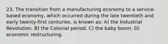 23. The transition from a manufacturing economy to a service-based economy, which occurred during the late twentieth and early twenty-first centuries, is known as: A) the Industrial Revolution. B) the Colonial period. C) the baby boom. D) economic restructuring.