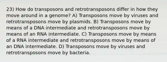 23) How do transposons and retrotransposons differ in how they move around in a genome? A) Transposons move by viruses and retrotransposons move by plasmids. B) Transposons move by means of a DNA intermediate and retrotransposons move by means of an RNA intermediate. C) Transposons move by means of a RNA intermediate and retrotransposons move by means of an DNA intermediate. D) Transposons move by viruses and retrotransposons move by bacteria.