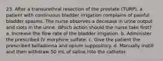 23. After a transurethral resection of the prostate (TURP), a patient with continuous bladder irrigation complains of painful bladder spasms. The nurse observes a decrease in urine output and clots in the urine. Which action should the nurse take first? a. Increase the flow rate of the bladder irrigation. b. Administer the prescribed IV morphine sulfate. c. Give the patient the prescribed belladonna and opium suppository. d. Manually instill and then withdraw 50 mL of saline into the catheter.