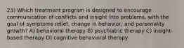 23) Which treatment program is designed to encourage communication of conflicts and insight into problems, with the goal of symptoms relief, change in behavior, and personality growth? A) behavioral therapy B) psychiatric therapy C) insight-based therapy D) cognitive behavioral therapy