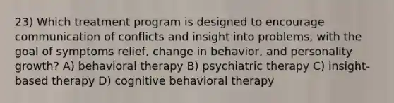 23) Which treatment program is designed to encourage communication of conflicts and insight into problems, with the goal of symptoms relief, change in behavior, and personality growth? A) behavioral therapy B) psychiatric therapy C) insight-based therapy D) cognitive behavioral therapy