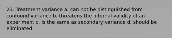 23. Treatment variance a. can not be distinguished from confound variance b. threatens the internal validity of an experiment c. is the same as secondary variance d. should be eliminated