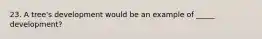 23. A tree's development would be an example of _____ development?