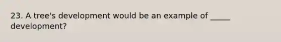 23. A tree's development would be an example of _____ development?