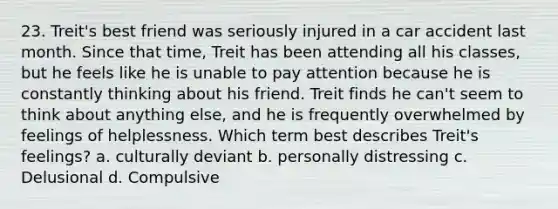 23. Treit's best friend was seriously injured in a car accident last month. Since that time, Treit has been attending all his classes, but he feels like he is unable to pay attention because he is constantly thinking about his friend. Treit finds he can't seem to think about anything else, and he is frequently overwhelmed by feelings of helplessness. Which term best describes Treit's feelings? a. culturally deviant b. personally distressing c. Delusional d. Compulsive