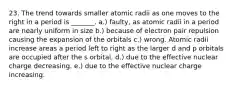 23. The trend towards smaller atomic radii as one moves to the right in a period is _______. a.) faulty, as atomic radii in a period are nearly uniform in size b.) because of electron pair repulsion causing the expansion of the orbitals c.) wrong. Atomic radii increase areas a period left to right as the larger d and p orbitals are occupied after the s orbital. d.) due to the effective nuclear charge decreasing. e.) due to the effective nuclear charge increasing.