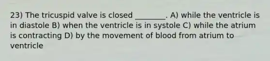 23) The tricuspid valve is closed ________. A) while the ventricle is in diastole B) when the ventricle is in systole C) while the atrium is contracting D) by the movement of blood from atrium to ventricle