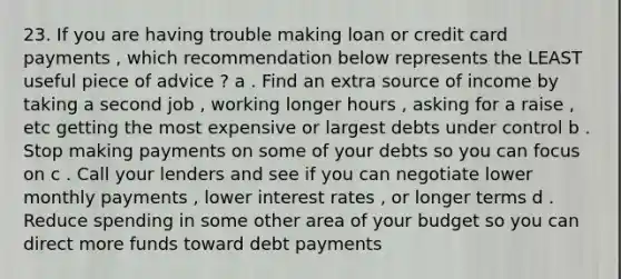 23. If you are having trouble making loan or credit card payments , which recommendation below represents the LEAST useful piece of advice ? a . Find an extra source of income by taking a second job , working longer hours , asking for a raise , etc getting the most expensive or largest debts under control b . Stop making payments on some of your debts so you can focus on c . Call your lenders and see if you can negotiate lower monthly payments , lower interest rates , or longer terms d . Reduce spending in some other area of your budget so you can direct more funds toward debt payments