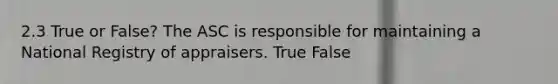 2.3 True or False? The ASC is responsible for maintaining a National Registry of appraisers. True False