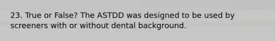 23. True or False? The ASTDD was designed to be used by screeners with or without dental background.