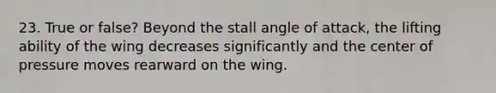 23. True or false? Beyond the stall angle of attack, the lifting ability of the wing decreases significantly and the center of pressure moves rearward on the wing.