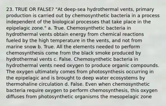 23. TRUE OR FALSE? "At deep-sea hydrothermal vents, primary production is carried out by chemosynthetic bacteria in a process independent of the biological processes that take place in the epipelagic zone." a. True. Chemosynthetic bacteria in hydrothermal vents obtain energy from chemical reactions fueled by the high temperature in the vents, and not from marine snow b. True. All the elements needed to perform chemosynthesis come from the black smoke produced by hydrothermal vents c. False. Chemosynthetic bacteria in hydrothermal vents need oxygen to produce organic compounds. The oxygen ultimately comes from photosynthesis occurring in the epipelagic and is brought to deep water ecosystems by thermohaline circulation d. False. Even when chemosynthetic bacteria require oxygen to perform chemosynthesis, this oxygen diffuses from photosynthetic organisms the mesopelagic zone