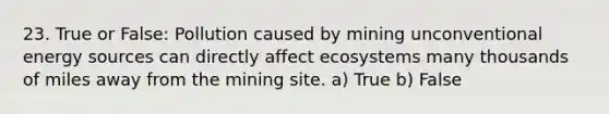 23. True or False: Pollution caused by mining unconventional energy sources can directly affect ecosystems many thousands of miles away from the mining site. a) True b) False