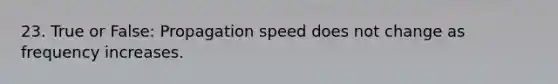 23. True or False: Propagation speed does not change as frequency increases.