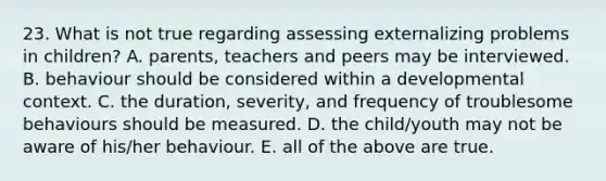 23. What is not true regarding assessing externalizing problems in children? A. parents, teachers and peers may be interviewed. B. behaviour should be considered within a developmental context. C. the duration, severity, and frequency of troublesome behaviours should be measured. D. the child/youth may not be aware of his/her behaviour. E. all of the above are true.