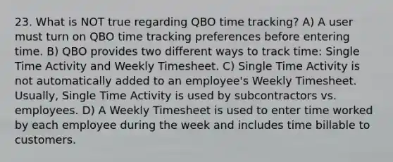 23. What is NOT true regarding QBO time tracking? A) A user must turn on QBO time tracking preferences before entering time. B) QBO provides two different ways to track time: Single Time Activity and Weekly Timesheet. C) Single Time Activity is not automatically added to an employee's Weekly Timesheet. Usually, Single Time Activity is used by subcontractors vs. employees. D) A Weekly Timesheet is used to enter time worked by each employee during the week and includes time billable to customers.