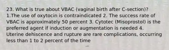 23. What is true about VBAC (vaginal birth after C-section)? 1.The use of oxytocin is contraindicated 2. The success rate of VBAC is approximately 50 percent 3. Cytotec (Misoprostol) is the preferred agent if induction or augmentation is needed 4. Uterine dehiscence and rupture are rare complications, occurring less than 1 to 2 percent of the time