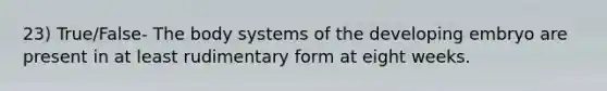 23) True/False- The body systems of the developing embryo are present in at least rudimentary form at eight weeks.