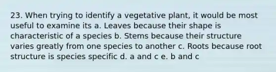 23. When trying to identify a vegetative plant, it would be most useful to examine its a. Leaves because their shape is characteristic of a species b. Stems because their structure varies greatly from one species to another c. Roots because root structure is species specific d. a and c e. b and c