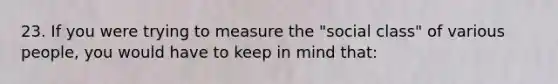 23. If you were trying to measure the "social class" of various people, you would have to keep in mind that: