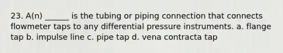 23. A(n) ______ is the tubing or piping connection that connects flowmeter taps to any differential pressure instruments. a. flange tap b. impulse line c. pipe tap d. vena contracta tap