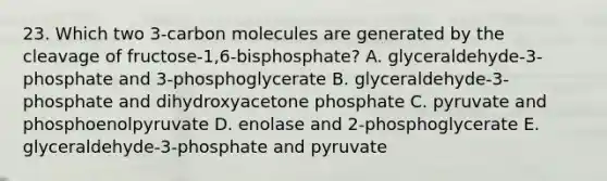 23. Which two 3-carbon molecules are generated by the cleavage of fructose-1,6-bisphosphate? A. glyceraldehyde-3-phosphate and 3-phosphoglycerate B. glyceraldehyde-3-phosphate and dihydroxyacetone phosphate C. pyruvate and phosphoenolpyruvate D. enolase and 2-phosphoglycerate E. glyceraldehyde-3-phosphate and pyruvate